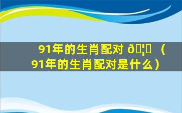 91年的生肖配对 🦁 （91年的生肖配对是什么）